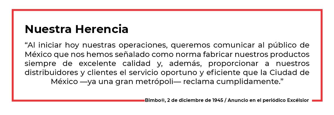 “Al iniciar hoy nuestras operaciones, queremos comunicar al público de México que nos hemos señalado como norma fabricar nuestros productos siempre de excelente calidad y, además, proporcionar a nuestros distribuidores y clientes el servicio oportuno y eficiente que la Ciudad de México —ya una gran metrópoli— reclama cumplidamente.”  2 de diciembre de 1945, anuncio en el periódico Excélsior 