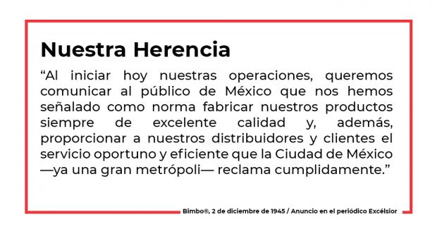 “Al iniciar hoy nuestras operaciones, queremos comunicar al público de México que nos hemos señalado como norma fabricar nuestros productos siempre de excelente calidad y, además, proporcionar a nuestros distribuidores y clientes el servicio oportuno y eficiente que la Ciudad de México —ya una gran metrópoli— reclama cumplidamente.” 2 de diciembre de 1945, anuncio en el periódico Excélsior 