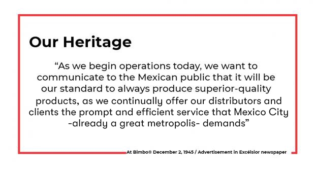 “As we begin operations today, we want to communicate to the Mexican public that it will be our standard to always produce superior-quality products as we continually offer distributors and clients prompt, efficient service that the great metropolis—Mexico City—demands.”  At Bimbo 2 December 1945 